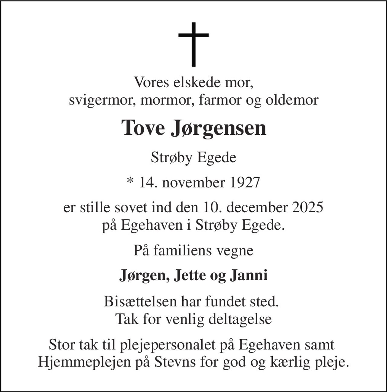 Vores elskede mor, svigermor, mormor, farmor og oldemor 
Tove Jørgensen 
Strøby Egede 
*​ 14. november 1927 
er stille sovet ind den 10. december 2025 på Egehaven i Strøby Egede. 
På familiens vegne 
Jørgen, Jette og Janni 
Bisættelsen har fundet sted.  Tak for venlig deltagelse 
Stor tak til plejepersonalet på Egehaven samt  Hjemmeplejen på Stevns for god og kærlig pleje.
