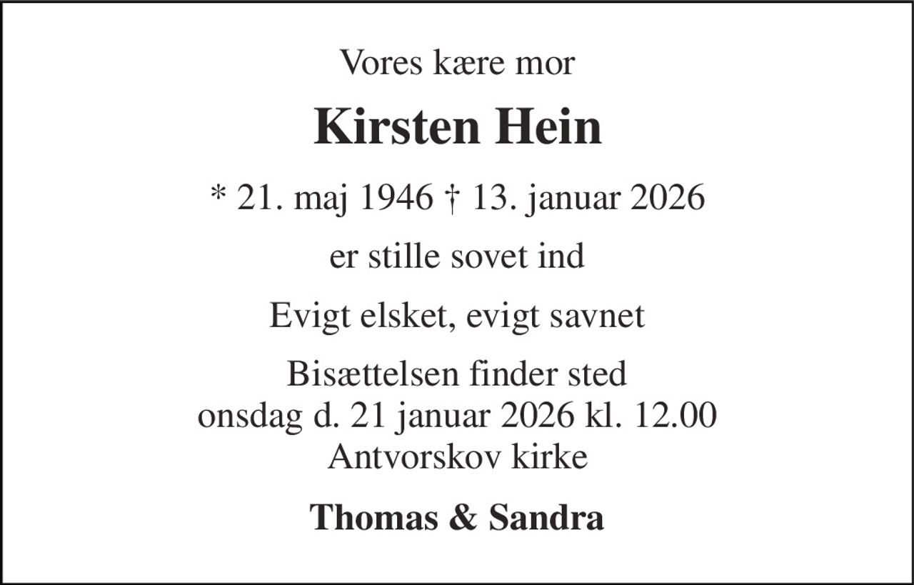 Vores kære mor 
Kirsten Hein 
* 21. maj 1946 † 13. januar 2026 
er stille sovet ind 
Evigt elsket, evigt savnet 
Bisættelsen finder sted onsdag d. 21 januar 2026 kl. 12.00 Antvorskov kirke 
Thomas & Sandra