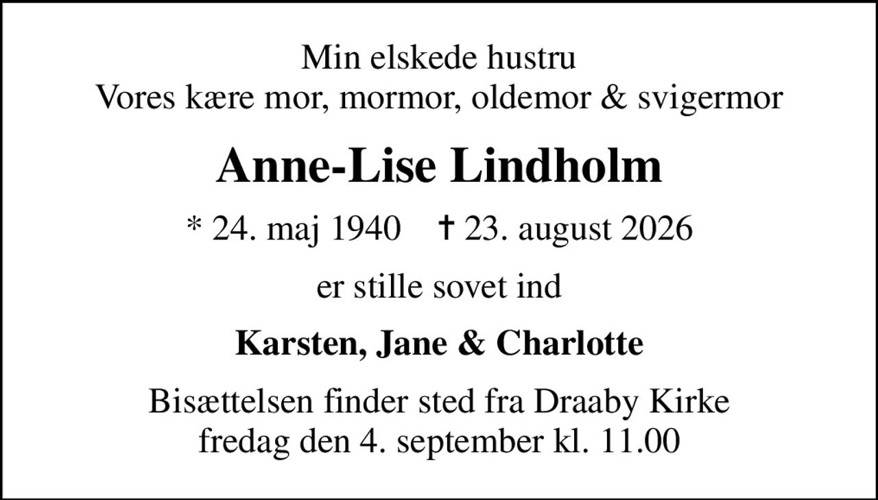 Min elskede hustru Vores kære mor, mormor, oldemor & svigermor
Anne-Lise Lindholm
* 24. maj 1940    ✝ 23. august 2026
er stille sovet ind
Karsten, Jane & Charlotte
Bisættelsen finder sted fra Draaby Kirke  fredag den 4. september kl. 11.00