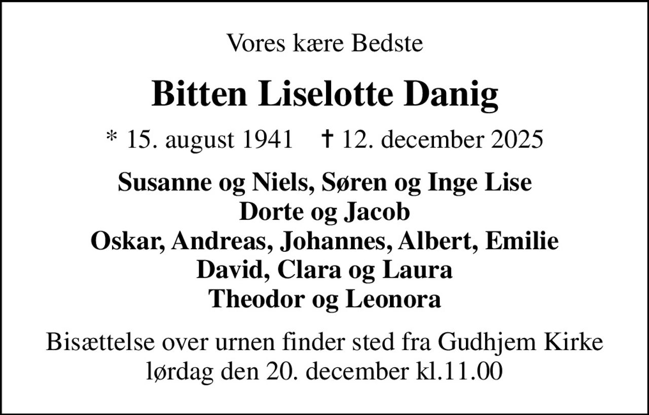 Vores kære Bedste
Bitten Liselotte Danig
* 15. august 1941    ✝ 12. december 2025
Susanne og Niels, Søren og Inge Lise Dorte og Jacob Oskar, Andreas, Johannes, Albert, Emilie David, Clara og Laura Theodor og Leonora
Bisættelse over urnen finder sted fra Gudhjem Kirke lørdag den 20. december kl.11.00