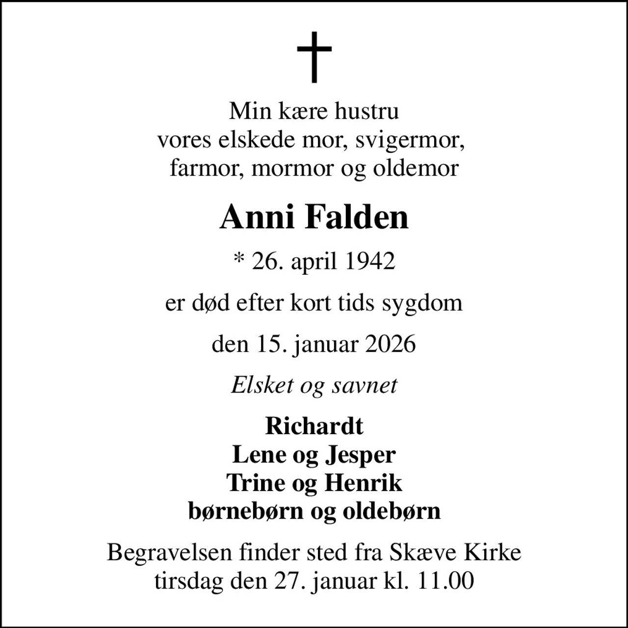 Min kære hustru vores elskede mor, svigermor,  farmor, mormor og oldemor
Anni Falden
* 26. april 1942
er død efter kort tids sygdom
den 15. januar 2026
Elsket og savnet
Richardt Lene og Jesper Trine og Henrik børnebørn og oldebørn
Begravelsen finder sted fra Skæve Kirke  tirsdag den 27. januar kl. 11.00