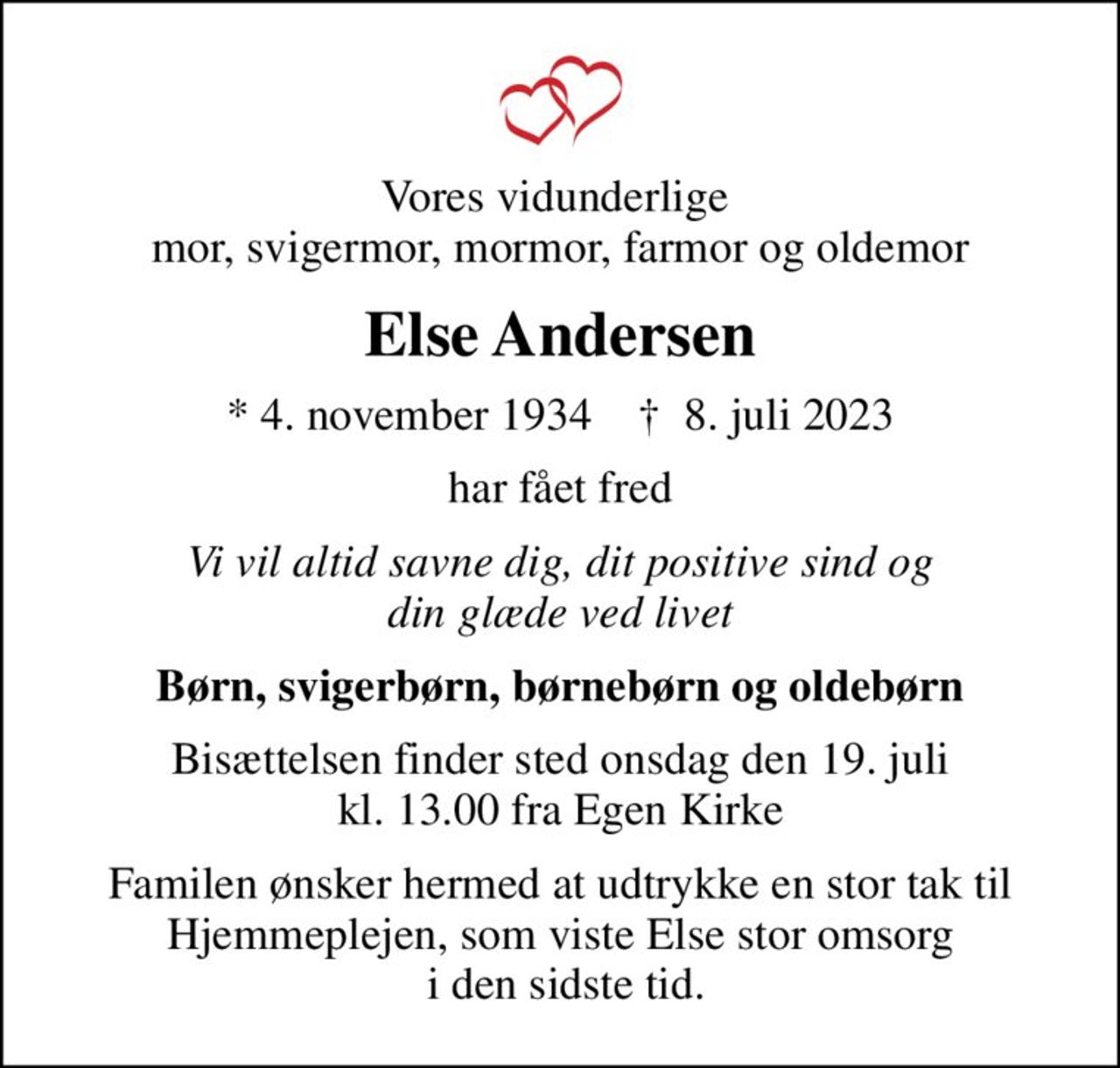 Vores vidunderlige  mor, svigermor, mormor, farmor og oldemor
Else Andersen
* 4. november 1934    ✝ 8. juli 2023
har fået fred
Vi vil altid savne dig, dit positive sind og din glæde ved livet
Børn, svigerbørn, børnebørn og oldebørn
Bisættelsen finder sted onsdag den 19. juli kl. 13.00 fra Egen Kirke
Familen ønsker hermed at udtrykke en stor tak til Hjemmeplejen, som viste Else stor omsorg  i den sidste tid.