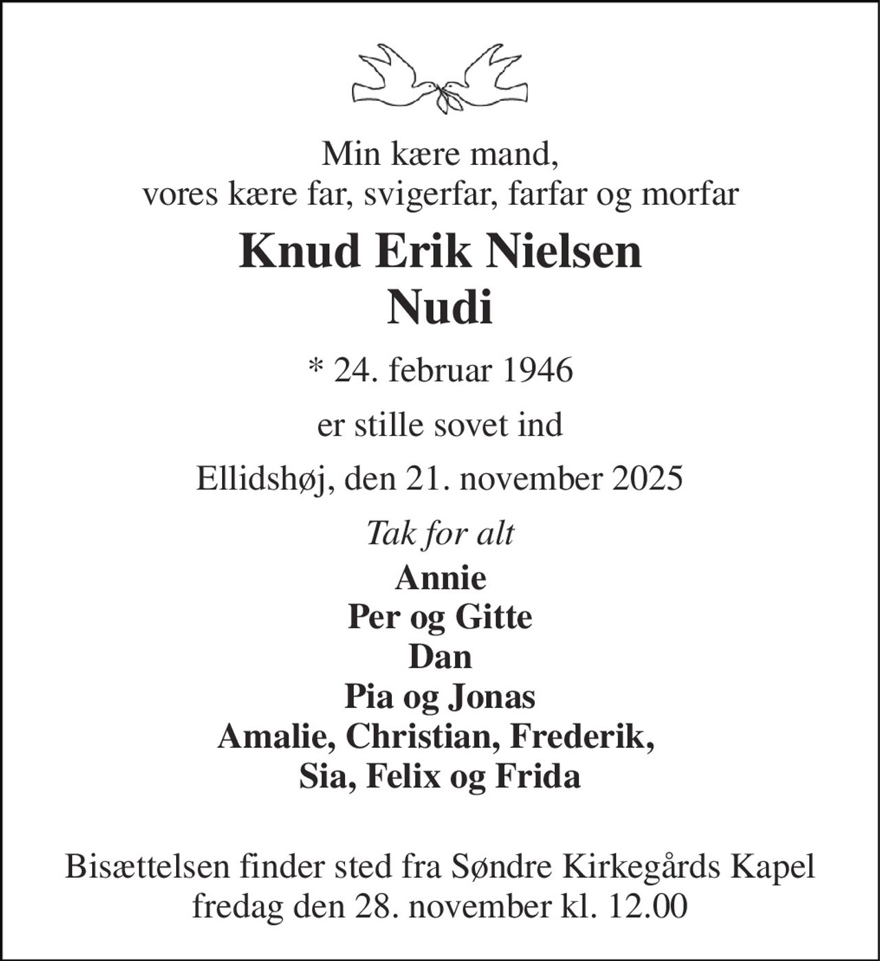 Min kære mand, vores kære far, svigerfar, farfar og morfar 
Knud Erik Nielsen Nudi 
*​ 24. februar 1946 
er stille sovet ind 
Ellidshøj, den 21. november 2025 
Tak for alt 
Annie Per og Gitte Dan Pia og Jonas Amalie, Christian, Frederik,  Sia, Felix og Frida  
Bisættelsen​ finder sted fra Søndre Kirkegårds Kapel​ fredag den 28. november​ kl. 12.00