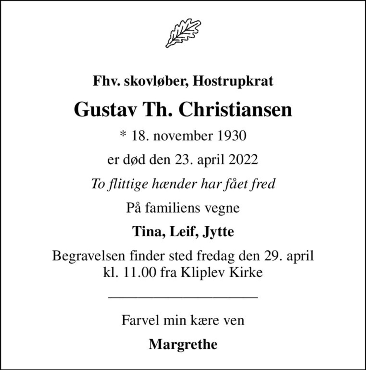 Fhv. skovløber, Hostrupkrat
Gustav Th. Christiansen
* 18. november 1930
er død den 23. april 2022
To flittige hænder har fået fred
På familiens vegne
Tina, Leif, Jytte
Begravelsen finder sted fredag den 29. april kl. 11.00 fra Kliplev Kirke
Farvel min kære ven
Margrethe