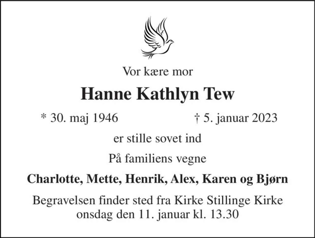 Vor kære mor 
Hanne Kathlyn Tew 
*​ 30. maj 1946 
✝​ 5. januar 2023​ 
er stille sovet ind 
På familiens vegne 
Charlotte, Mette, Henrik, Alex, Karen og Bjørn 
Begravelsen​ finder sted fra Kirke Stillinge Kirke onsdag den 11. januar​ kl. 13.30