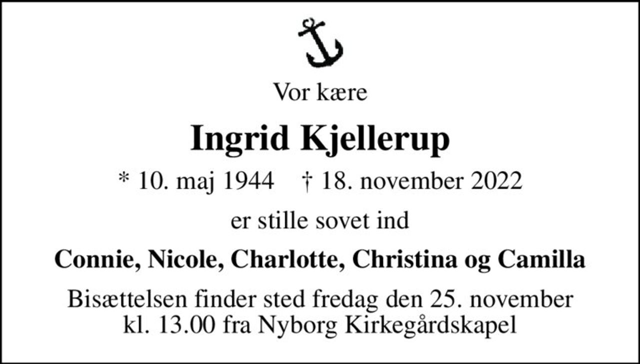 Vor kære
Ingrid Kjellerup
* 10. maj 1944    ✝ 18. november 2022
er stille sovet ind
Connie, Nicole, Charlotte, Christina og Camilla
Bisættelsen finder sted fredag den 25. november kl. 13.00 fra Nyborg Kirkegårdskapel