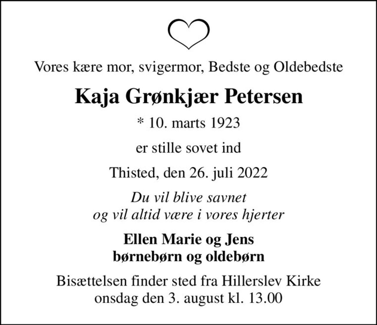 Vores kære mor, svigermor, Bedste og Oldebedste
Kaja Grønkjær Petersen
* 10. marts 1923
er stille sovet ind
Thisted, den 26. juli 2022
Du vil blive savnet og vil altid være i vores hjerter
Ellen Marie og Jens børnebørn og oldebørn
Bisættelsen finder sted fra Hillerslev Kirke  onsdag den 3. august kl. 13.00