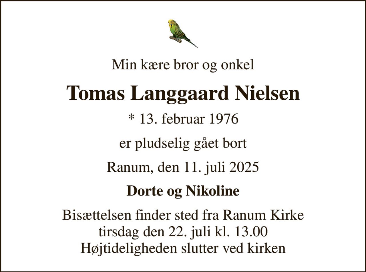 Min kære bror og onkel
Tomas Langgaard Nielsen
* 13. februar 1976
er pludselig gået bort
Ranum, den 11. juli 2025
Dorte og Nikoline
Bisættelsen finder sted fra Ranum Kirke  tirsdag den 22. juli kl. 13.00  Højtideligheden slutter ved kirken