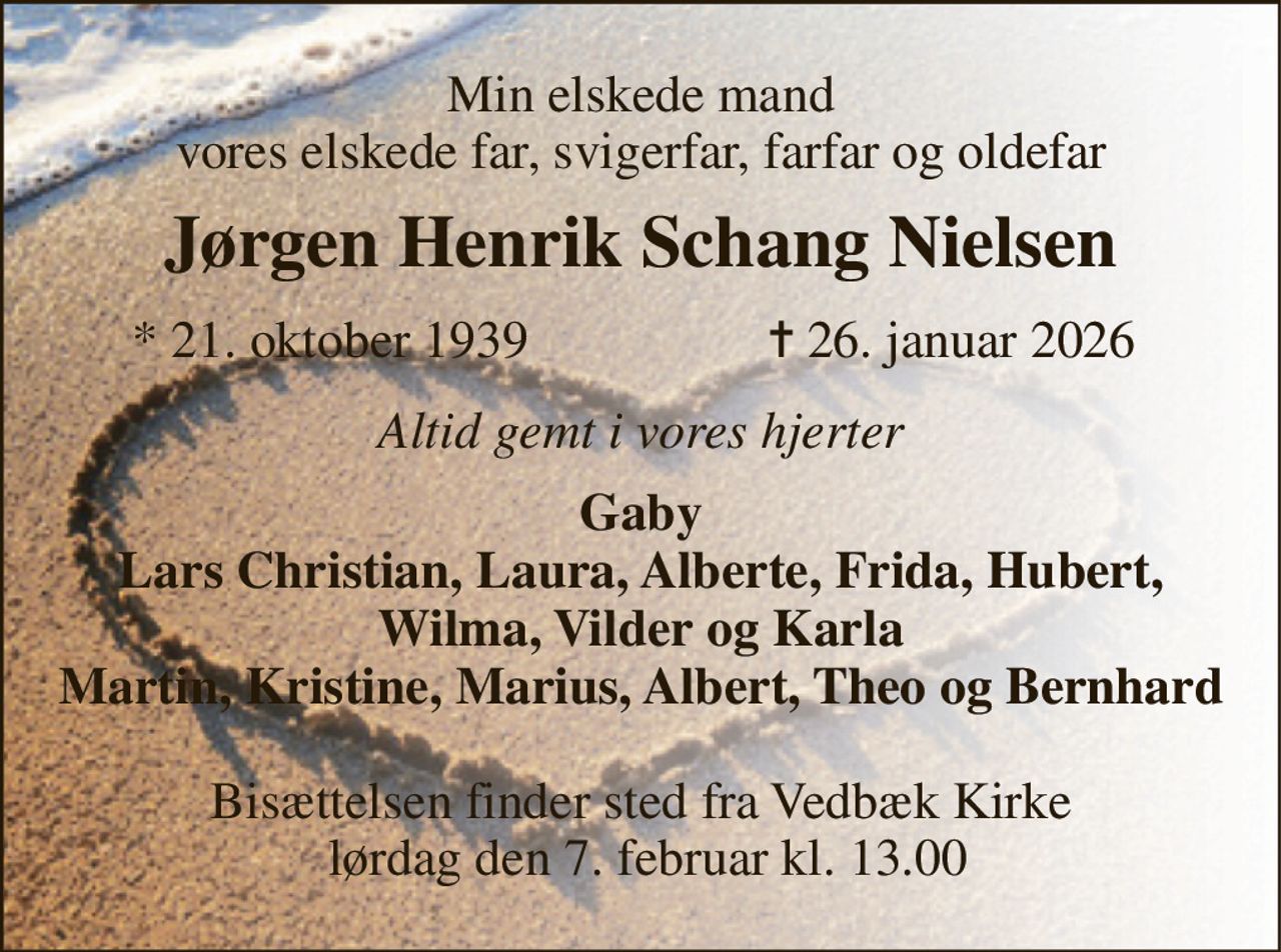 Min elskede mand vores elskede far, svigerfar, farfar og oldefar 
Jørgen Henrik Schang Nielsen​ 
*​ 21. oktober 1939​ 
✝​ 26. januar 2026​ 
Altid gemt i vores hjerter 
Gaby Lars Christian, Laura, Alberte, Frida, Hubert, Wilma, Vilder og Karla Martin, Kristine, Marius, Albert, Theo og Bernhard 
Bisættelsen finder sted fra Vedbæk Kirke  lørdag den 7. februar kl. 13.00