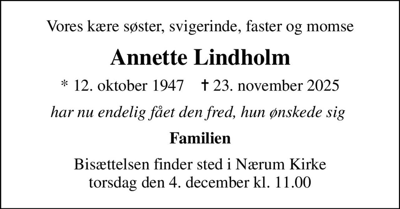 Vores kære søster, svigerinde, faster og momse
Annette Lindholm
* 12. oktober 1947    ✝ 23. november 2025
har nu endelig fået den fred, hun ønskede sig 
Familien
Bisættelsen finder sted i Nærum Kirke  torsdag den 4. december kl. 11.00