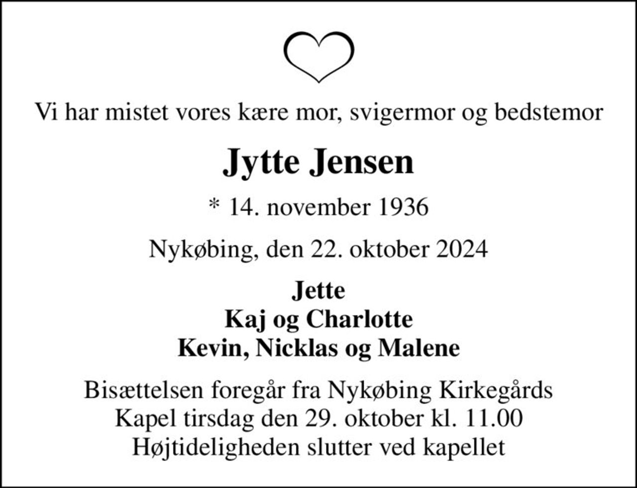 Vi har mistet vores kære mor, svigermor og bedstemor
Jytte Jensen
* 14. november 1936
Nykøbing, den 22. oktober 2024
Jette Kaj og Charlotte Kevin, Nicklas og Malene
Bisættelsen foregår fra Nykøbing Kirkegårds Kapel  tirsdag den 29. oktober kl. 11.00  Højtideligheden slutter ved kapellet
