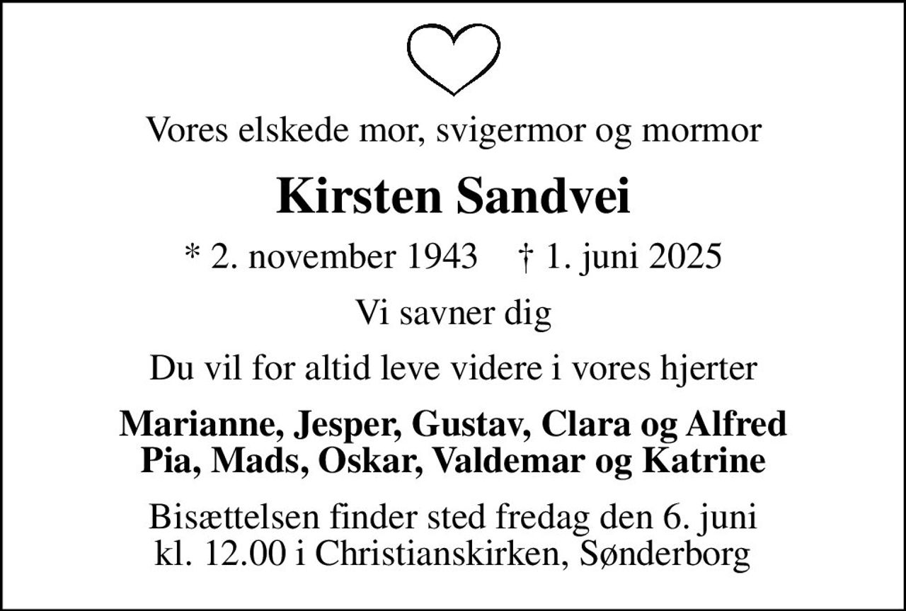 Vores elskede mor, svigermor og mormor
Kirsten Sandvei
* 2. november 1943    ✝ 1. juni 2025
Vi savner dig
Du vil for altid leve videre i vores hjerter
Marianne, Jesper, Gustav, Clara og Alfred Pia, Mads, Oskar, Valdemar og Katrine
Bisættelsen finder sted fredag den 6. juni kl. 12.00 i Christianskirken, Sønderborg
