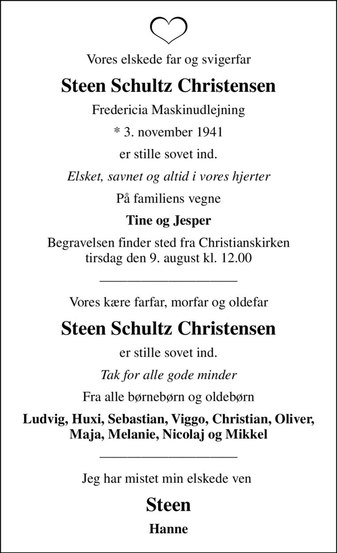 Vores elskede far og svigerfar
Steen Schultz Christensen
Fredericia Maskinudlejning
* 3. november 1941
er stille sovet ind.
Elsket, savnet og altid i vores hjerter
På familiens vegne
Tine og Jesper
Begravelsen finder sted fra Christianskirken  tirsdag den 9. august kl. 12.00 
Vores kære farfar, morfar og oldefar
Steen Schultz Christensen
er stille sovet ind.
Tak for alle gode minder
Fra alle børnebørn og oldebørn
Ludvig, Huxi, Sebastian, Viggo, Christian, Oliver, Maja, Melanie, Nicolaj og Mikkel
Jeg har mistet min elskede ven 
Steen
Hanne
