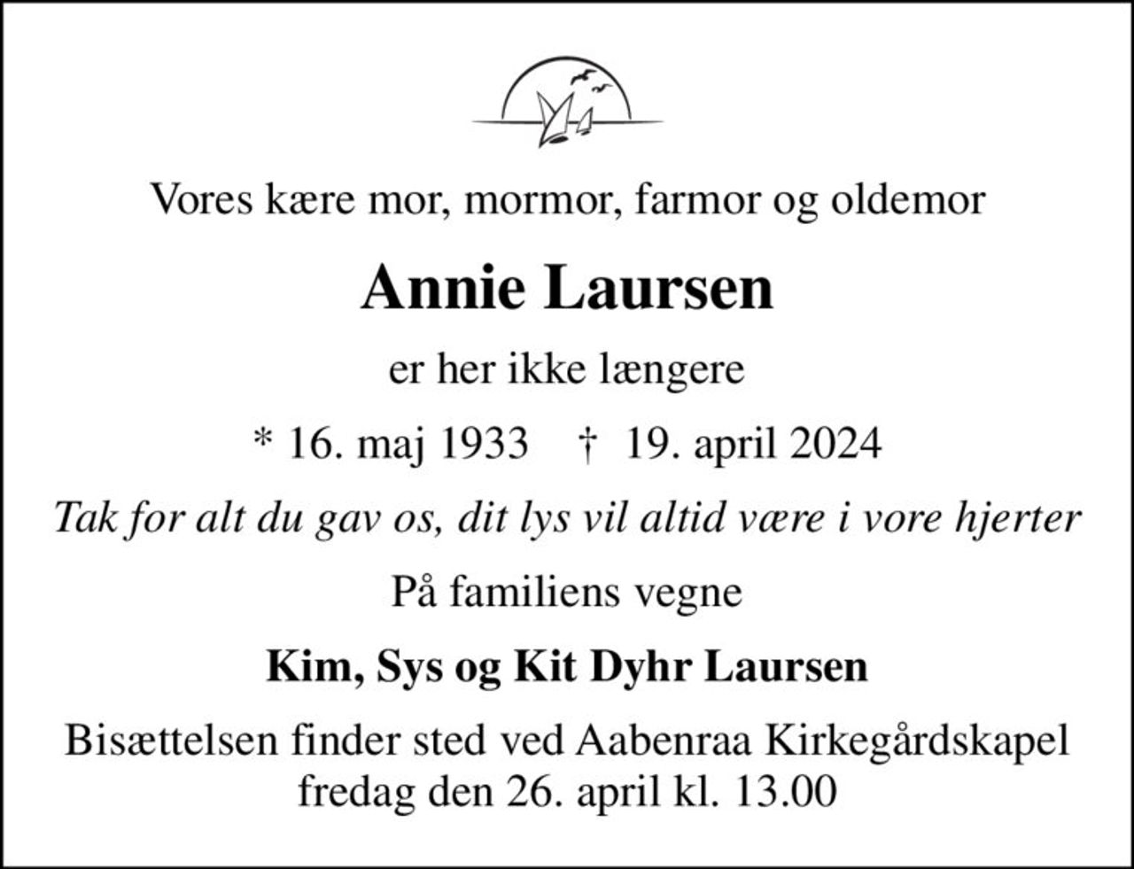 Vores kære mor, mormor, farmor og oldemor
Annie Laursen
er her ikke længere
* 16. maj 1933    ✝ 19. april 2024
Tak for alt du gav os, dit lys vil altid være i vore hjerter
På familiens vegne
Kim, Sys og Kit Dyhr Laursen
Bisættelsen finder sted ved Aabenraa Kirkegårdskapel  fredag den 26. april kl. 13.00