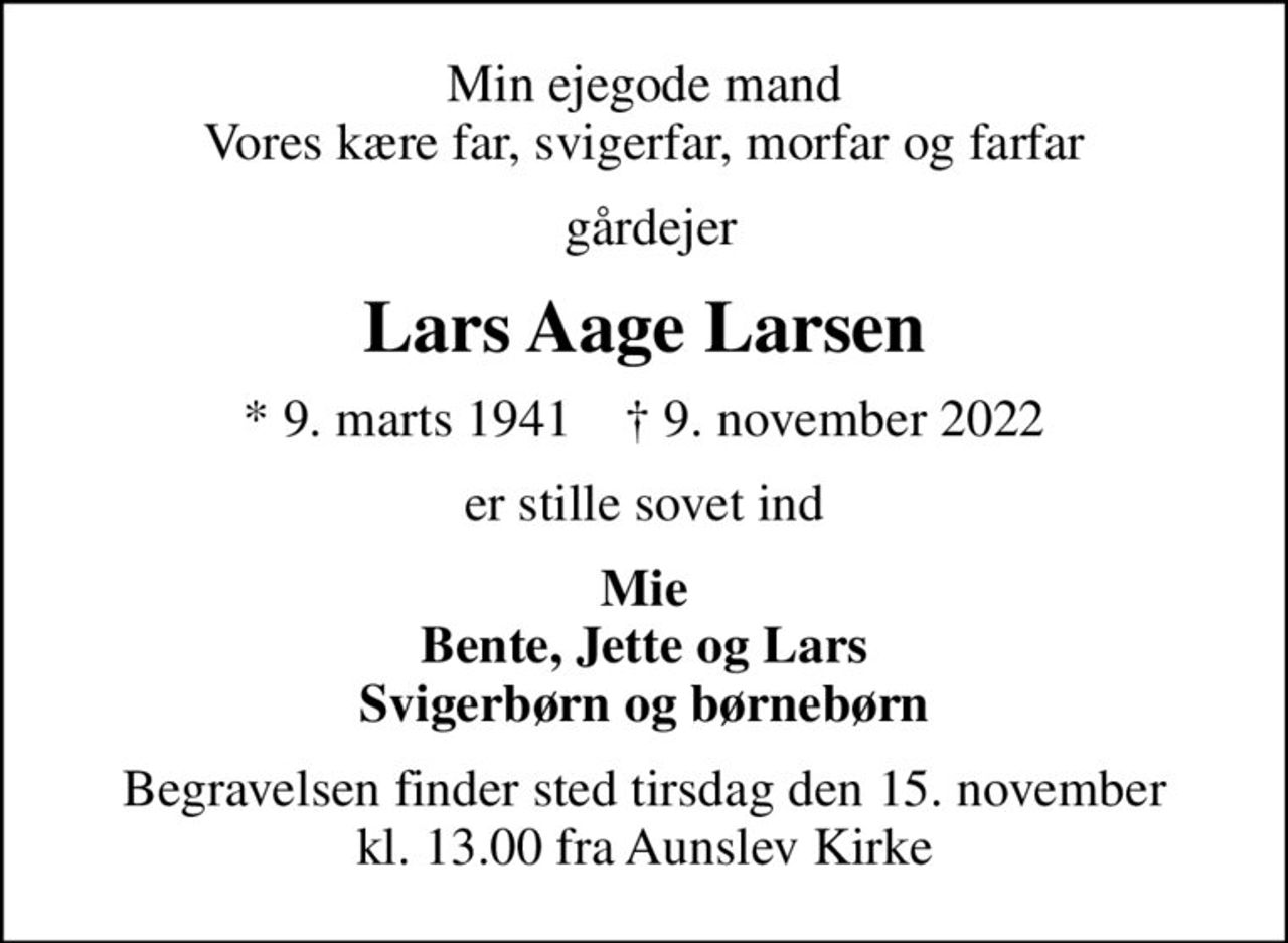 Min ejegode mand Vores kære far, svigerfar, morfar og farfar
 gårdejer
Lars Aage Larsen
* 9. marts 1941    ✝ 9. november 2022
er stille sovet ind
Mie Bente, Jette og Lars Svigerbørn og børnebørn
Begravelsen finder sted tirsdag den 15. november kl. 13.00 fra Aunslev Kirke