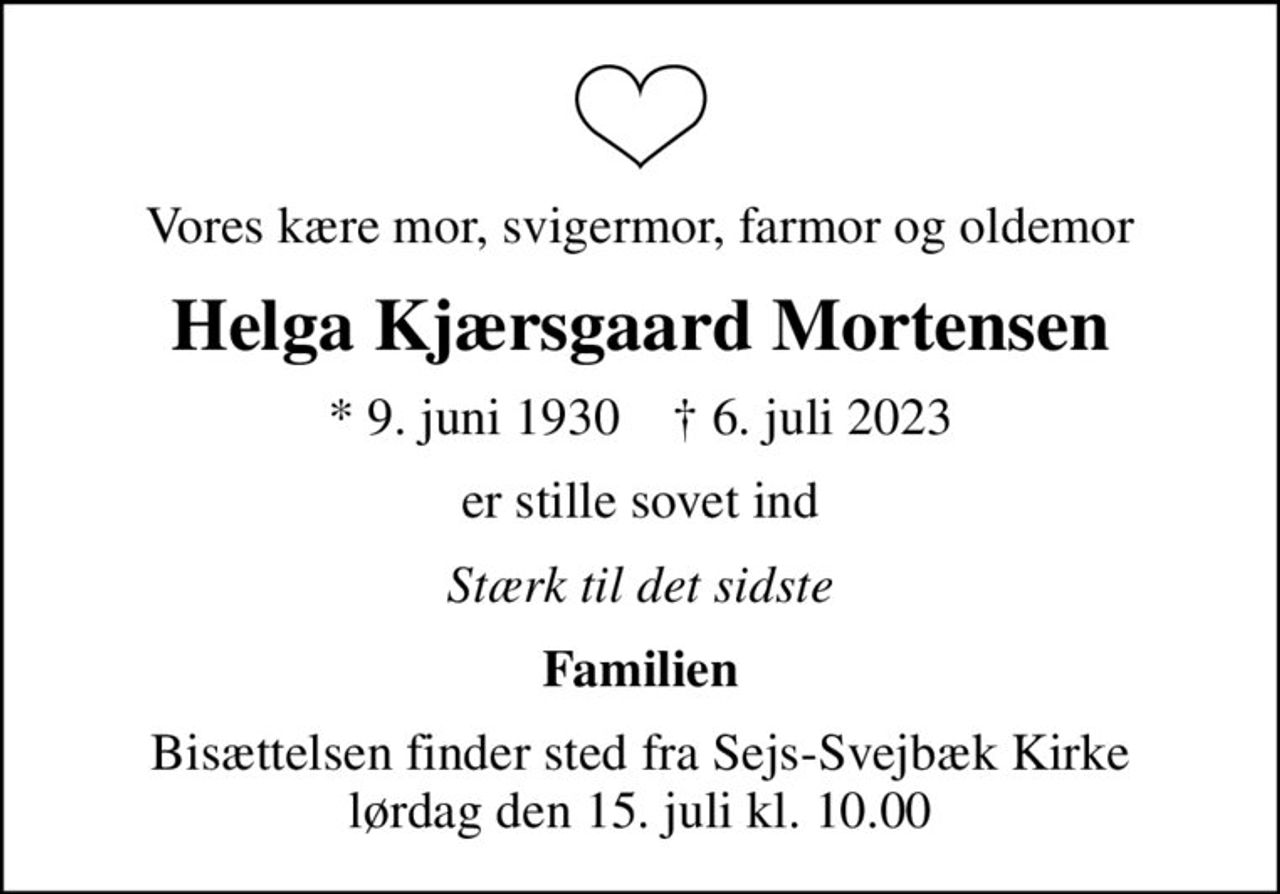 Vores kære mor, svigermor, farmor og oldemor
Helga Kjærsgaard Mortensen
* 9. juni 1930    ✝ 6. juli 2023
er stille sovet ind
Stærk til det sidste
Familien
Bisættelsen finder sted fra Sejs-Svejbæk Kirke  lørdag den 15. juli kl. 10.00