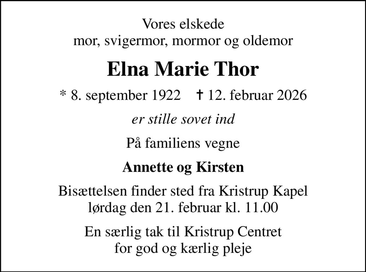 Vores elskede mor, svigermor, mormor og oldemor
Elna Marie Thor
* 8. september 1922    ✝ 12. februar 2026
er stille sovet ind
På familiens vegne
Annette og Kirsten
Bisættelsen finder sted fra Kristrup Kapel  lørdag den 21. februar kl. 11.00 
En særlig tak til Kristrup Centret for god og kærlig pleje