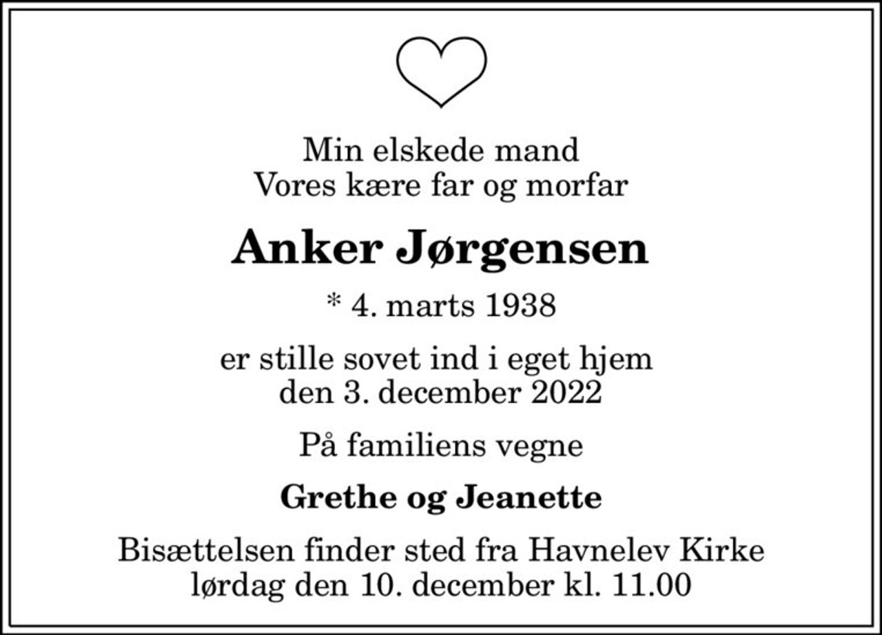 Min elskede mand Vores kære far og morfar
Anker Jørgensen
* 4. marts 1938
er stille sovet ind i eget hjem  den 3. december 2022
På familiens vegne
Grethe og Jeanette
Bisættelsen finder sted fra Havnelev Kirke  lørdag den 10. december kl. 11.00
