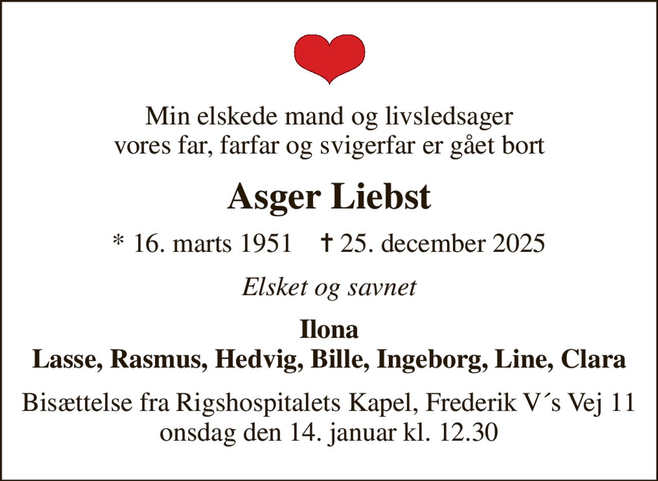 Min elskede mand og livsledsager vores far, farfar og svigerfar er gået bort
Asger Liebst
* 16. marts 1951    ✝ 25. december 2025
Elsket og savnet
Ilona Lasse, Rasmus, Hedvig, Bille, Ingeborg, Line, Clara
Bisættelse fra Rigshospitalets Kapel, Frederik V´s Vej 11 onsdag den 14. januar kl. 12.30