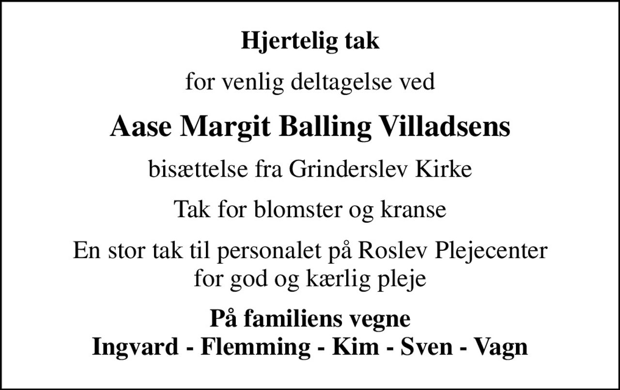 Hjertelig tak
for venlig deltagelse ved
Aase Margit Balling Villadsens
bisættelse fra Grinderslev Kirke
Tak for blomster og kranse
En stor tak til personalet på Roslev Plejecenter for god og kærlig pleje
På familiens vegne Ingvard - Flemming - Kim - Sven - Vagn