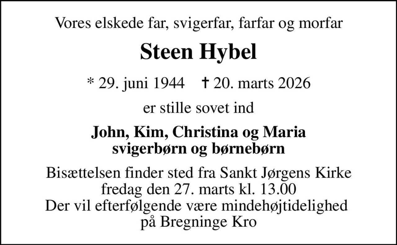 Vores elskede far, svigerfar, farfar og morfar
Steen Hybel
* 29. juni 1944    ✝ 20. marts 2026
er stille sovet ind
John, Kim, Christina og Maria svigerbørn og børnebørn
Bisættelsen finder sted fra Sankt Jørgens Kirke  fredag den 27. marts kl. 13.00  Der vil efterfølgende være mindehøjtidelighed  på Bregninge Kro