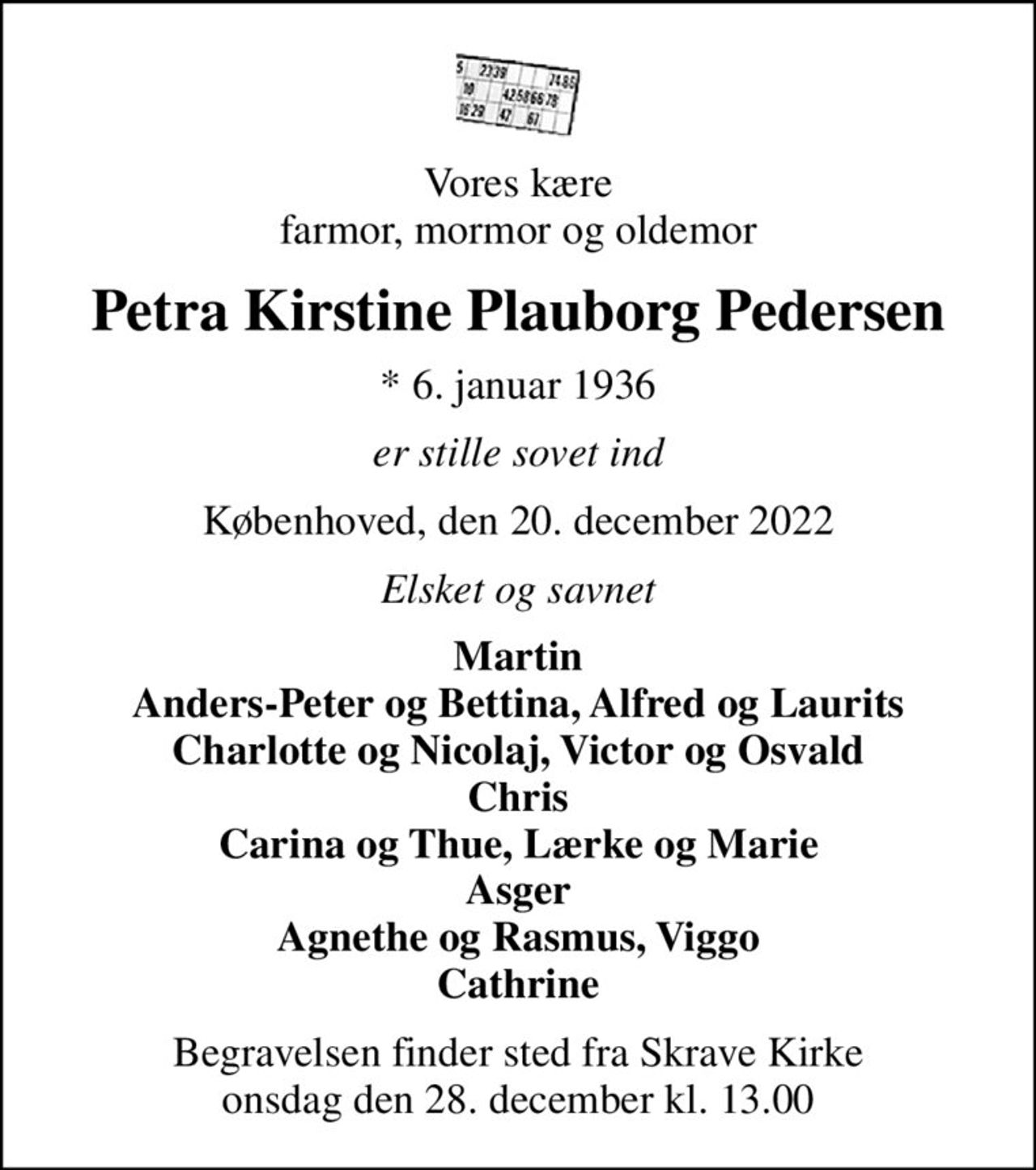 Vores kære farmor, mormor og oldemor
Petra Kirstine Plauborg Pedersen
* 6. januar 1936
er stille sovet ind
Københoved, den 20. december 2022
Elsket og savnet
Martin Anders-Peter og Bettina, Alfred og Laurits Charlotte og Nicolaj, Victor og Osvald Chris Carina og Thue, Lærke og Marie Asger Agnethe og Rasmus, Viggo Cathrine
Begravelsen finder sted fra Skrave Kirke  onsdag den 28. december kl. 13.00