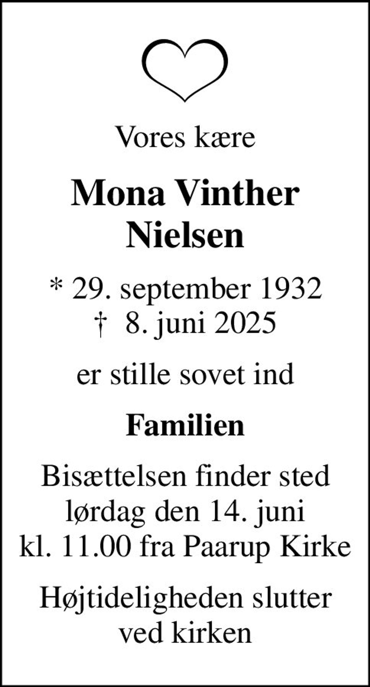 Vores kære
Mona Vinther Nielsen
* 29. september 1932
						✝ 8. juni 2025
er stille sovet ind
Familien
Bisættelsen finder sted lørdag den 14. juni kl. 11.00 fra Paarup Kirke
Højtideligheden slutter ved kirken
