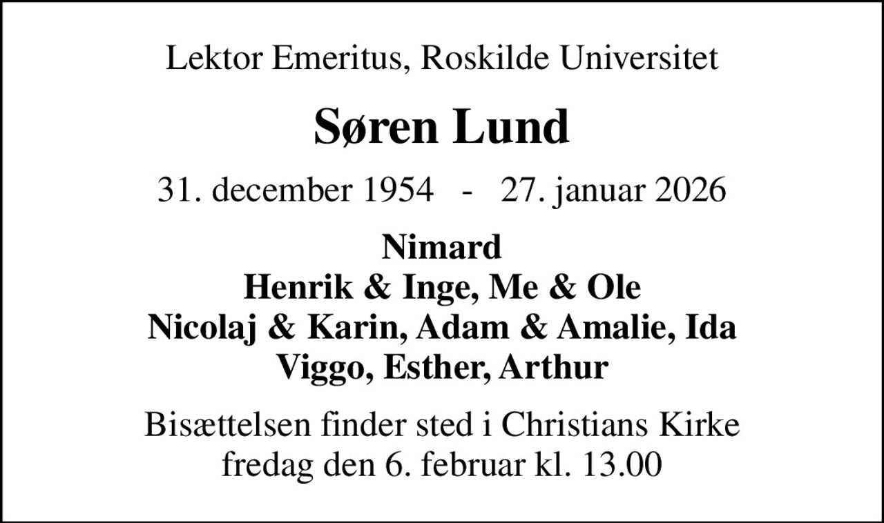 Lektor Emeritus, Roskilde Universitet
Søren Lund
31. december 1954   -   27. januar 2026
Nimard Henrik & Inge, Me & Ole Nicolaj & Karin, Adam & Amalie, Ida Viggo, Esther, Arthur
Bisættelsen finder sted i Christians Kirke  fredag den 6. februar kl. 13.00