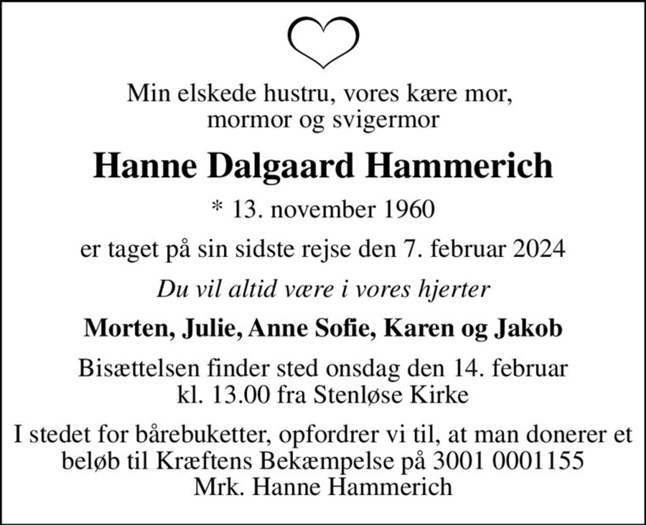 Min elskede hustru, vores kære mor,  mormor og svigermor
Hanne Dalgaard Hammerich
* 13. november 1960
er taget på sin sidste rejse den 7. februar 2024
Du vil altid være i vores hjerter
Morten, Julie, Anne Sofie, Karen og Jakob
Bisættelsen finder sted onsdag den 14. februar kl. 13.00 fra Stenløse Kirke
I stedet for bårebuketter, opfordrer vi til, at man donerer et beløb til Kræftens Bekæmpelse på 3001 0001155 Mrk. Hanne Hammerich
I stedet for evt. blomster kan man betænke
					Kræftens Bekæmpelse reg.3001konto0001155mrk. Hanne Dalgaard
					Hammerich