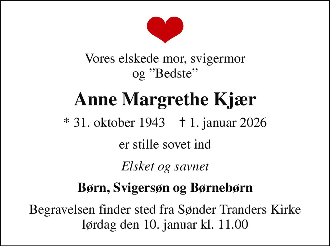 Vores elskede mor, svigermor og Bedste
Anne Margrethe Kjær
* 31. oktober 1943    ✝ 1. januar 2026
er stille sovet ind
Elsket og savnet
Børn, Svigersøn og Børnebørn
Begravelsen finder sted fra Sønder Tranders Kirke  lørdag den 10. januar kl. 11.00