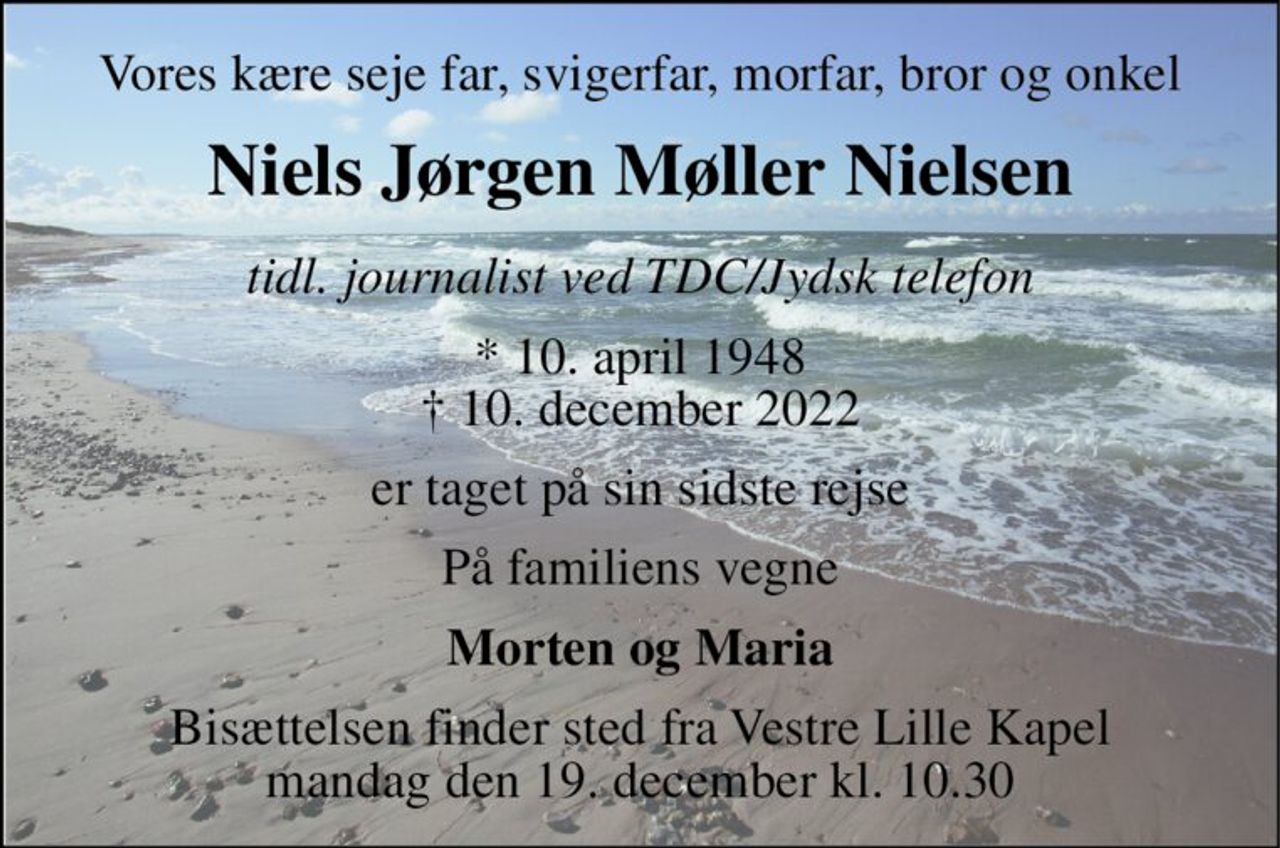 Vores kære seje far, svigerfar, morfar, bror og onkel 
Niels Jørgen Møller Nielsen 
tidl. journalist ved TDC/Jysk telefon 
*​ 10. april 1948​ †​ 10. december 2022 
er taget på sin sidste rejse 
På familiens vegne 
Morten og Maria 
Bisættelsen​ finder sted fra Vestre Lille Kapel​ mandag den 19. december​ kl. 10.30