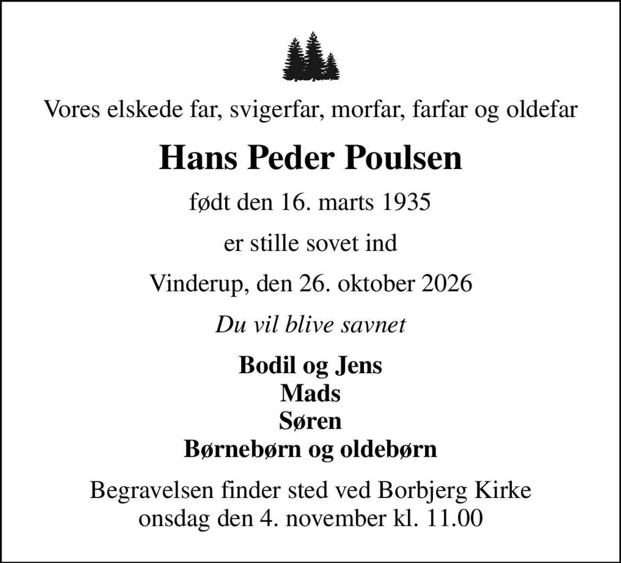 Vores elskede far, svigerfar, morfar, farfar og oldefar
Hans Peder Poulsen
født den 16. marts 1935
er stille sovet ind
Vinderup, den 26. oktober 2026
Du vil blive savnet
Bodil og Jens Mads Søren Børnebørn og oldebørn
Begravelsen finder sted ved Borbjerg Kirke  onsdag den 4. november kl. 11.00