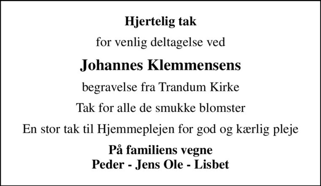 Hjertelig tak
for venlig deltagelse ved
Johannes Klemmensens
begravelse fra Trandum Kirke
Tak for alle de smukke blomster
En stor tak til Hjemmeplejen for god og kærlig pleje
På familiens vegne Peder - Jens Ole - Lisbet