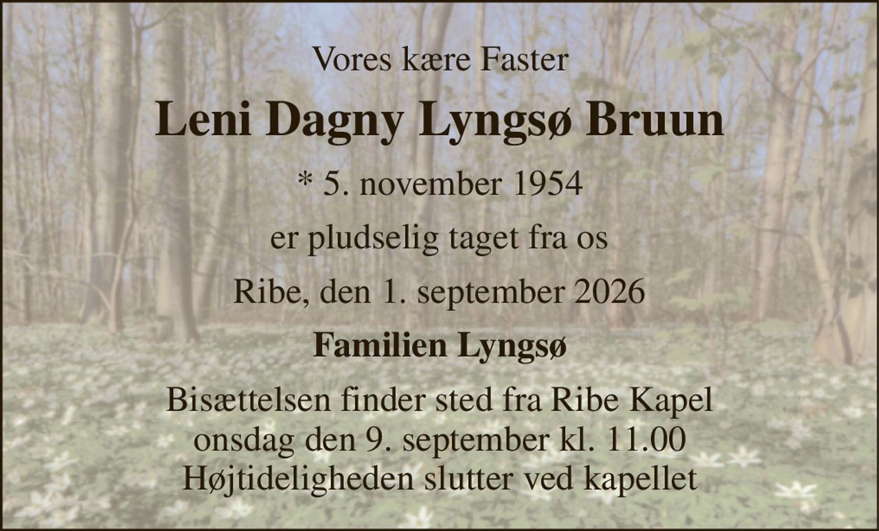 Vores kære Faster 
Leni Dagny Lyngsø Bruun 
* 5. november 1954 
er pludselig taget fra os 
Ribe, den 1. september 2026 
Familien Lyngsø 
Bisættelsen finder sted fra Ribe Kapel onsdag den 9. september kl. 11.00 Højtideligheden slutter ved kapellet