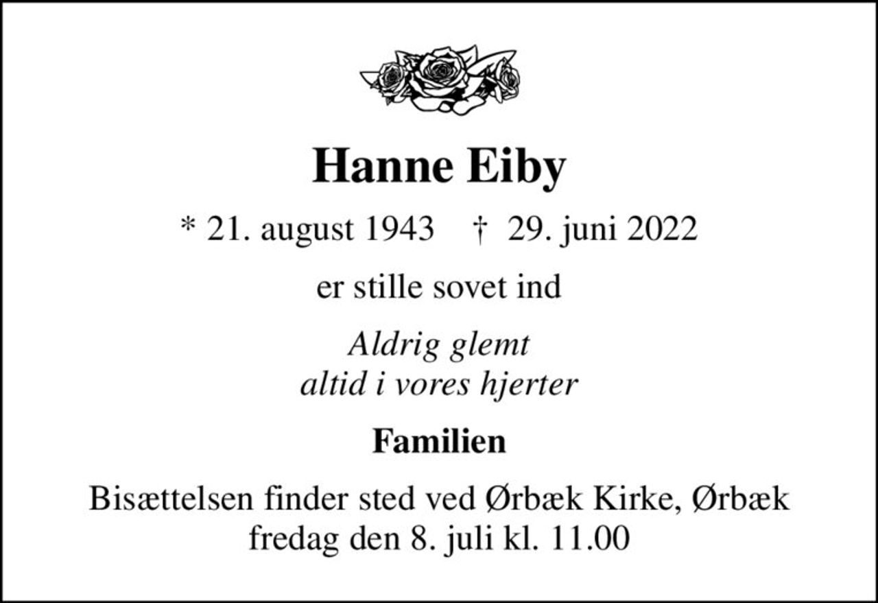 Hanne Eiby
* 21. august 1943    ✝ 29. juni 2022
er stille sovet ind
Aldrig glemt altid i vores hjerter
Familien
Bisættelsen finder sted ved Ørbæk Kirke, Ørbæk  fredag den 8. juli kl. 11.00