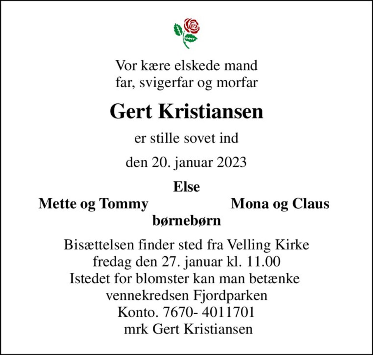 Vor kære elskede mand far, svigerfar og morfar
Gert Kristiansen
er stille sovet ind
den 20. januar 2023
Else
Mette og Tommy
Mona og Claus
Bisættelsen finder sted fra Velling Kirke  fredag den 27. januar kl. 11.00  Istedet for blomster kan man betænke  vennekredsen Fjordparken Konto. 7670- 4011701  mrk Gert Kristiansen