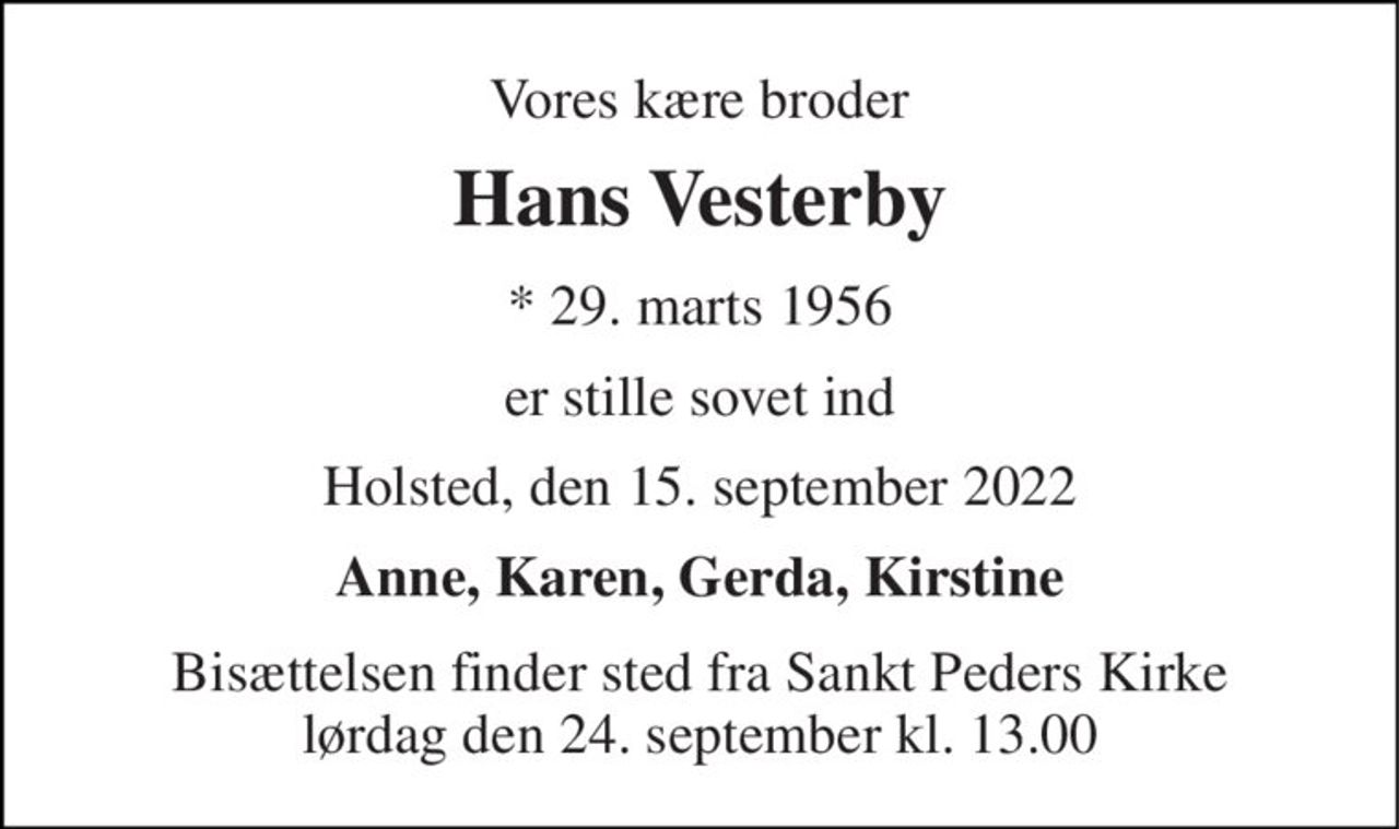 Vores kære broder 
Hans Vesterby 
* 29. marts 1956 
er stille sovet ind 
Holsted, den 15. september 2022 
Anne, Karen, Gerda, Kirstine 
Bisættelsen finder sted fra Sankt Peders Kirke lørdag den 24. september kl. 13.00