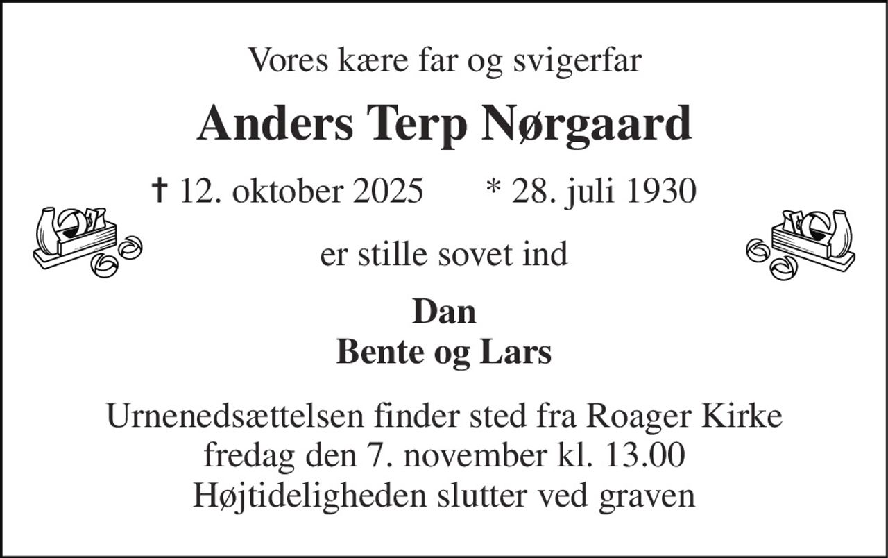 Vores kære far og svigerfar 
Anders Terp Nørgaard 
✝​ 12. oktober 2025​ 
*​ 28. juli 1930​ 
er stille sovet ind 
Dan Bente og Lars 
Urnenedsættelsen finder sted fra Roager Kirke fredag den 7. november kl. 13.00 Højtideligheden slutter ved graven