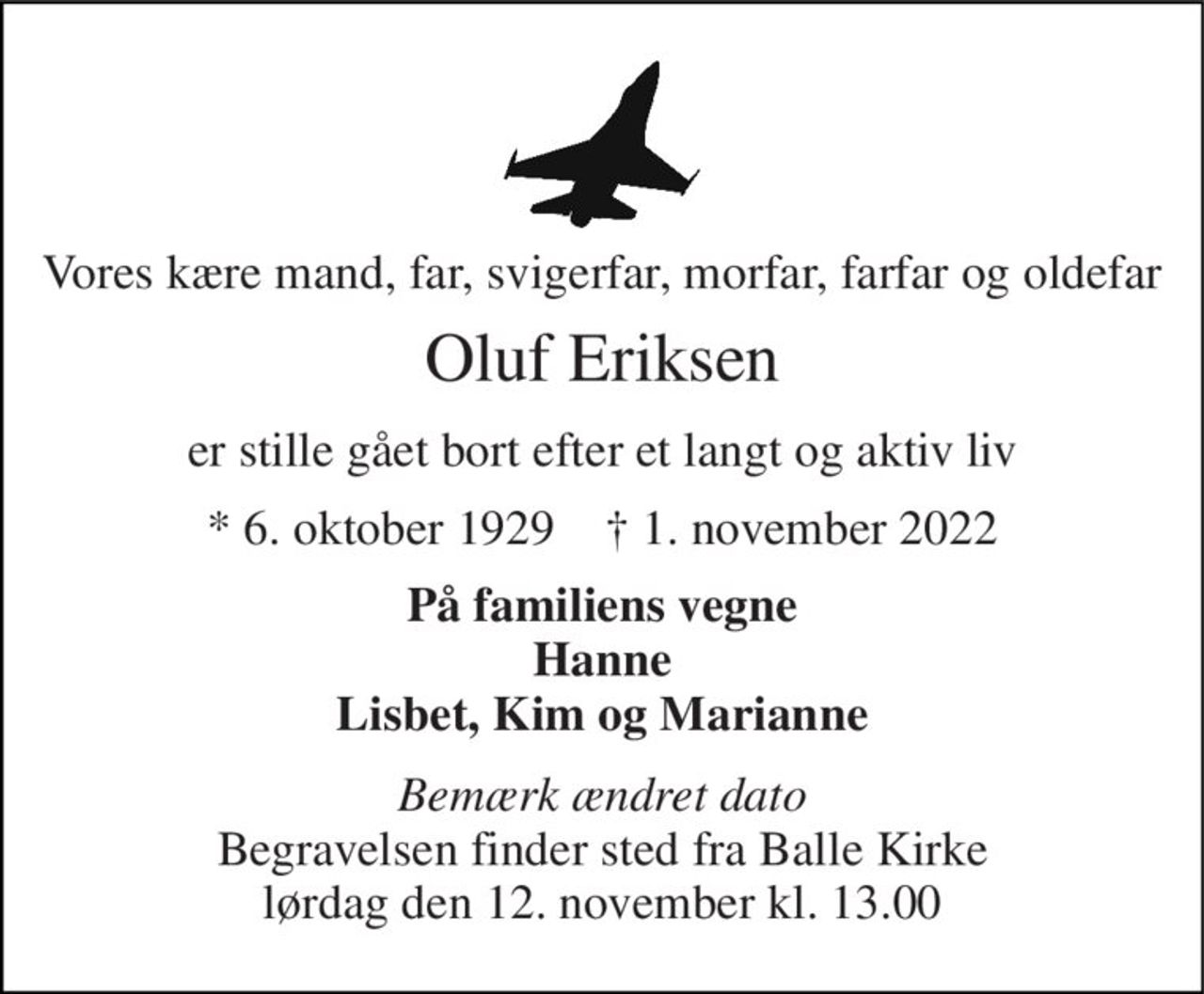 Vores kære mand, far, svigerfar, morfar, farfar og oldefar 
Oluf Eriksen 
er stille gået bort efter et langt og aktiv liv 
*​ 6. oktober 1929​    †​ 1. november 2022 
På familiens vegne Hanne Lisbet, Kim og Marianne 
Bemærk ændret dato Begravelsen finder sted fra Balle Kirke lørdag den 12. november kl. 13.00