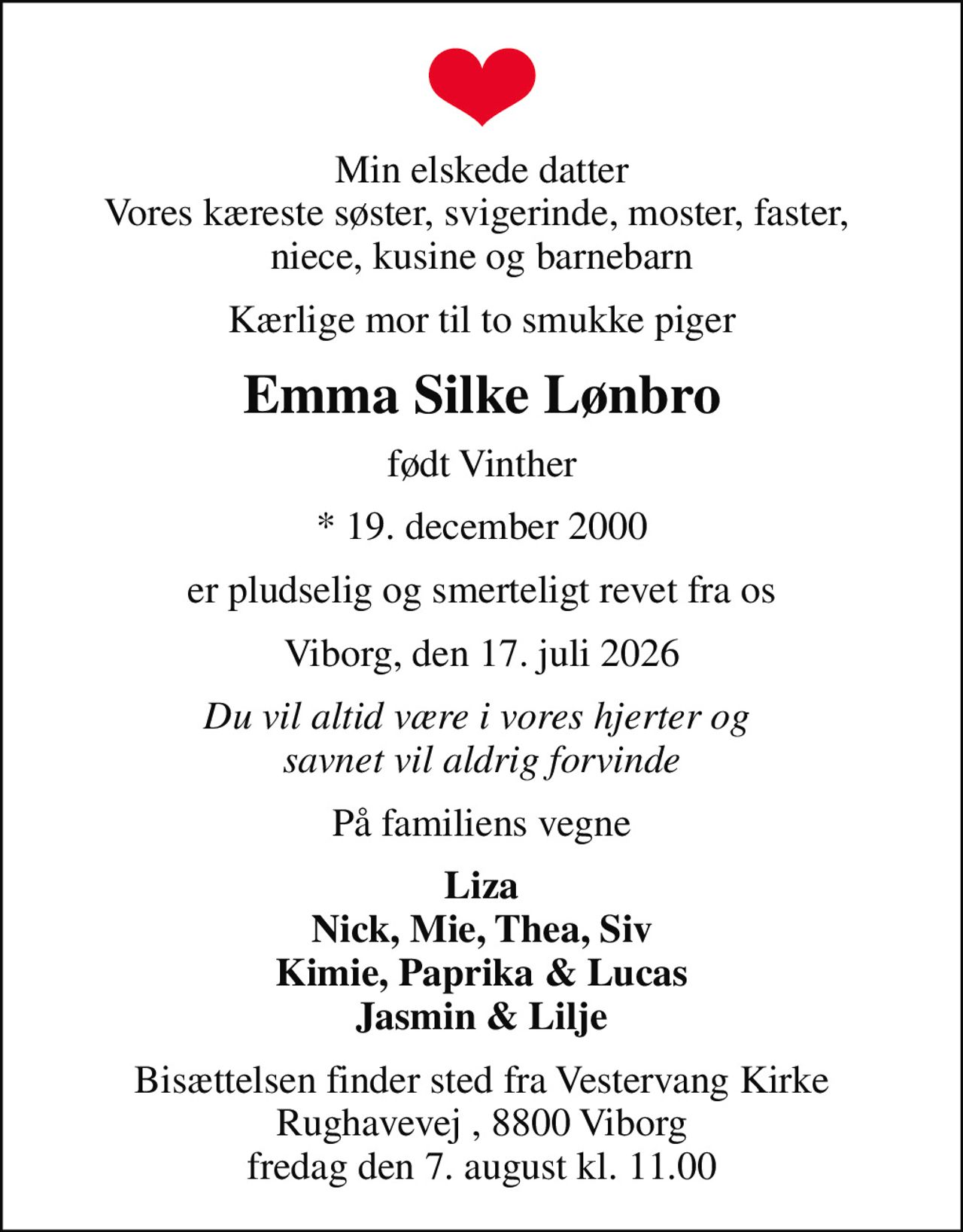 Min elskede datter Vores kæreste søster, svigerinde, moster, faster,  niece, kusine og barnebarn
Kærlige mor til to smukke piger
Emma Silke Lønbro
født Vinther
* 19. december 2000
er pludselig og smerteligt revet fra os
Viborg, den 17. juli 2026
Du vil altid være i vores hjerter og  savnet vil aldrig forvinde
På familiens vegne
Liza Nick, Mie, Thea, Siv Kimie, Paprika & Lucas Jasmin & Lilje
Bisættelsen finder sted fra Vestervang Kirke Rughavevej , 8800 Viborg fredag den 7. august kl. 11.00