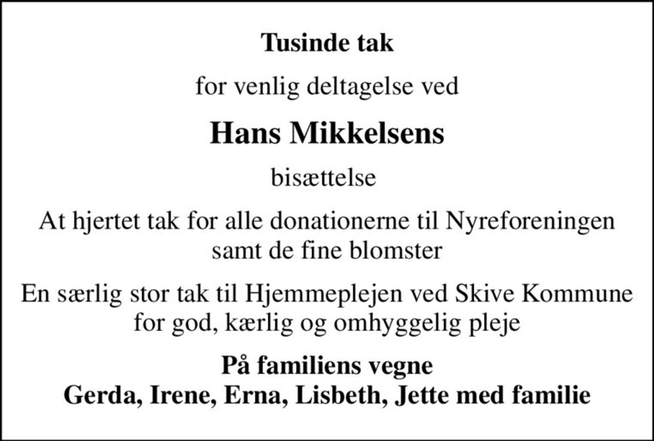 Tusinde tak
for venlig deltagelse ved
Hans Mikkelsens
bisættelse 
At hjertet tak for alle donationerne til Nyreforeningen samt de fine blomster
En særlig stor tak til Hjemmeplejen ved Skive Kommune for god, kærlig og omhyggelig pleje
På familiens vegne Gerda, Irene, Erna, Lisbeth, Jette med familie