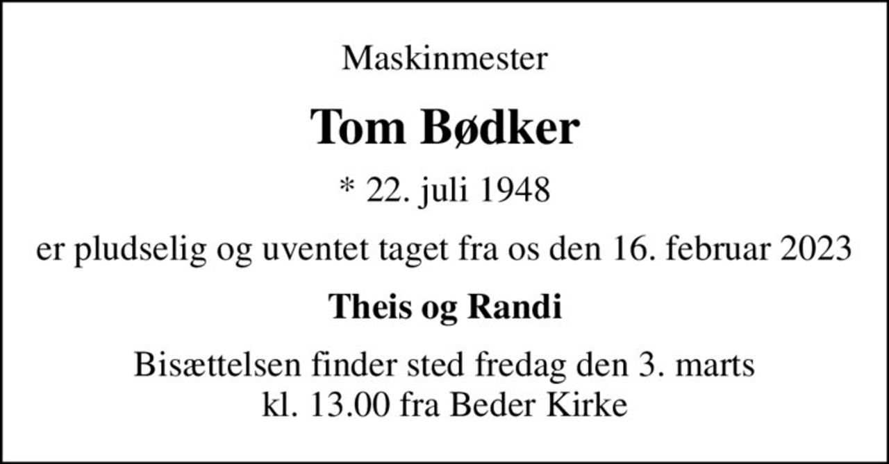 Maskinmester
Tom Bødker
* 22. juli 1948
er pludselig og uventet taget fra os den 16. februar 2023
Theis og Randi
Bisættelsen finder sted fredag den 3. marts kl. 13.00 fra Beder Kirke