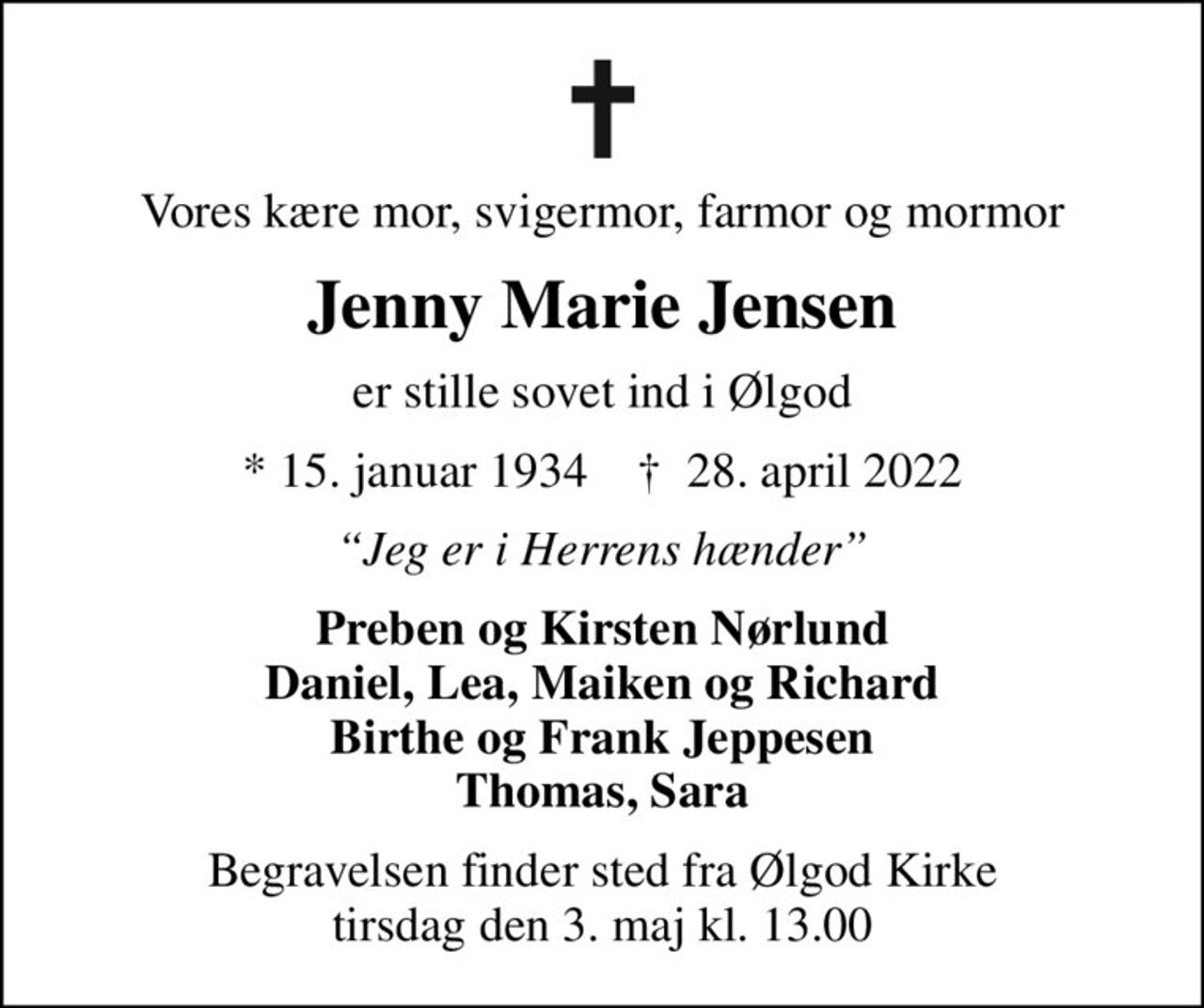 Vores kære mor, svigermor, farmor og mormor
Jenny Marie Jensen
er stille sovet ind i Ølgod
* 15. januar 1934    ✝ 28. april 2022
Jeg er i Herrens hænder
Preben og Kirsten Nørlund Daniel, Lea, Maiken og Richard Birthe og Frank Jeppesen Thomas, Sara
Begravelsen finder sted fra Ølgod Kirke tirsdag den 3. maj kl. 13.00