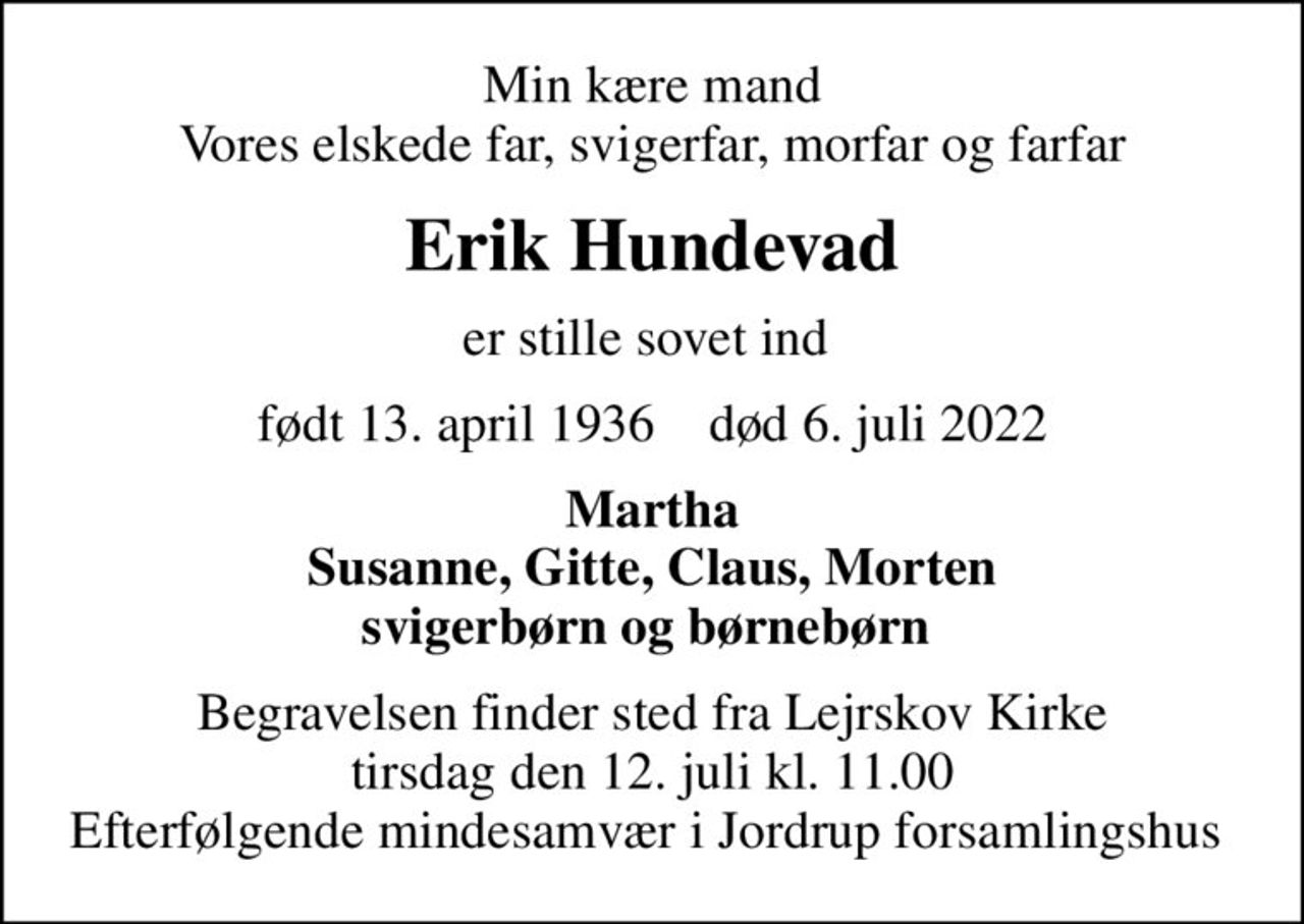 Min kære mand Vores elskede far, svigerfar, morfar og farfar
Erik Hundevad
er stille sovet ind 
født 13. april 1936    død 6. juli 2022
Martha Susanne, Gitte, Claus, Morten svigerbørn og børnebørn 
Begravelsen finder sted fra Lejrskov Kirke  tirsdag den 12. juli kl. 11.00  Efterfølgende mindesamvær i Jordrup forsamlingshus