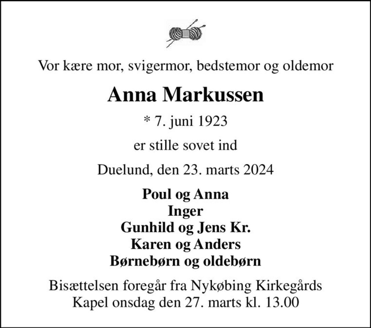 Vor kære mor, svigermor, bedstemor og oldemor
Anna Markussen
* 7. juni 1923
er stille sovet ind
Duelund, den 23. marts 2024
Poul og Anna Inger Gunhild og Jens Kr. Karen og Anders Børnebørn og oldebørn
Bisættelsen foregår fra Nykøbing Kirkegårds Kapel  onsdag den 27. marts kl. 13.00