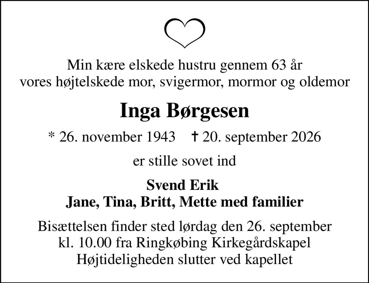 Min kære elskede hustru gennem 63 år vores højtelskede mor, svigermor, mormor og oldemor
Inga Børgesen
* 26. november 1943    ✝ 20. september 2026
er stille sovet ind
Svend Erik  Jane, Tina, Britt, Mette med familier
Bisættelsen finder sted lørdag den 26. september kl. 10.00 fra Ringkøbing Kirkegårdskapel Højtideligheden slutter ved kapellet