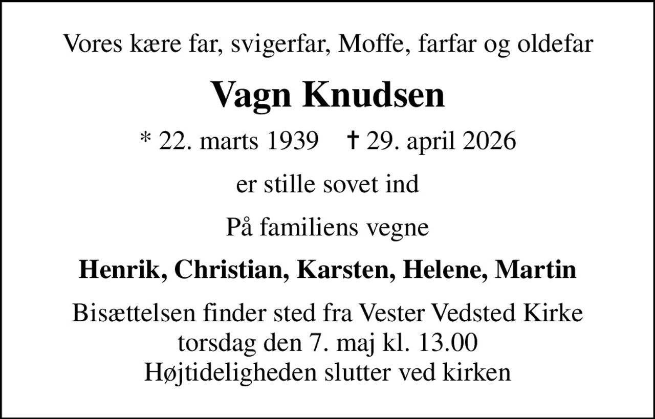 Vores kære far, svigerfar, Moffe, farfar og oldefar
Vagn Knudsen
* 22. marts 1939    ✝ 29. april 2026
er stille sovet ind
På familiens vegne
Henrik, Christian, Karsten, Helene, Martin
Bisættelsen finder sted fra Vester Vedsted Kirke  torsdag den 7. maj kl. 13.00  Højtideligheden slutter ved kirken