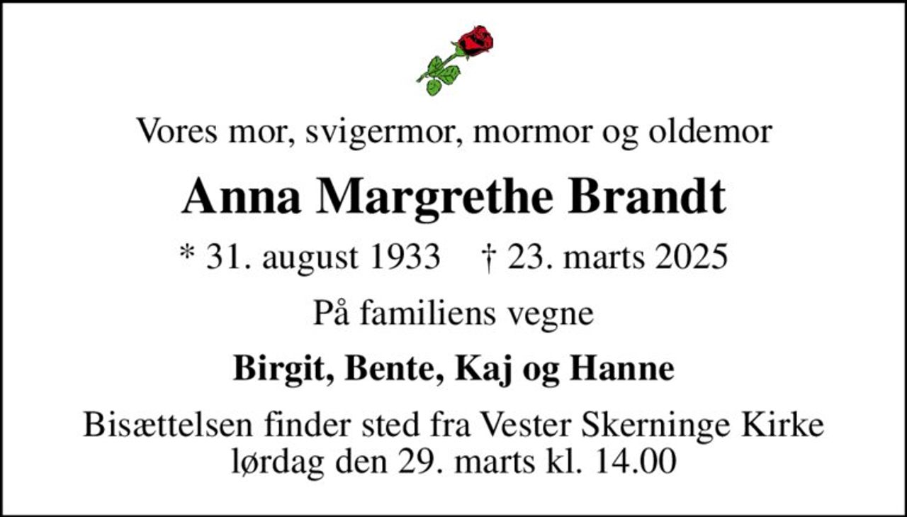 Vores mor, svigermor, mormor og oldemor
Anna Margrethe Brandt
* 31. august 1933    ✝ 23. marts 2025
På familiens vegne
Birgit, Bente, Kaj og Hanne
Bisættelsen finder sted fra Vester Skerninge Kirke  lørdag den 29. marts kl. 14.00