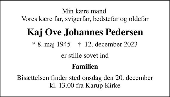 Min kære mand  Vores kære far, svigerfar, bedstefar og oldefar
Kaj Ove Johannes Pedersen
* 8. maj 1945    &#x271d; 12. december 2023
er stille sovet ind
Familien
Bisættelsen finder sted onsdag den 20. december kl. 13.00 fra Karup Kirke