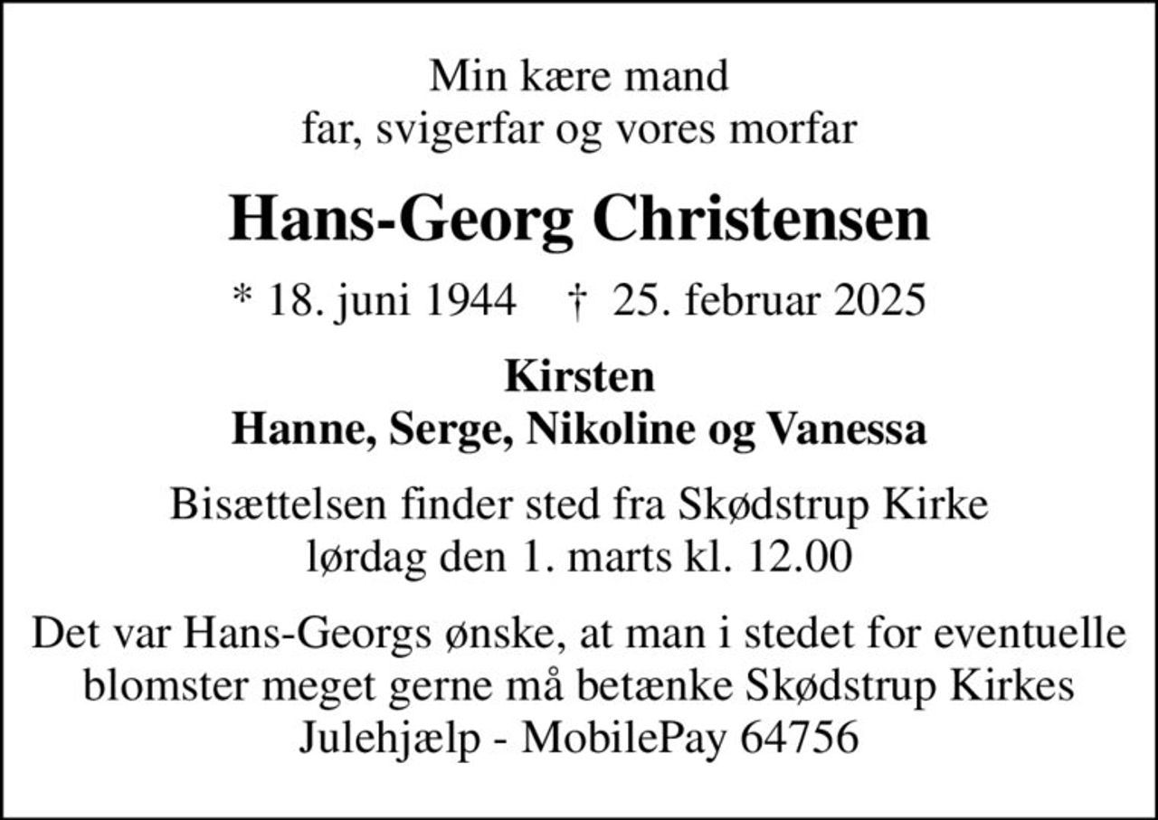 Min kære mand far, svigerfar og vores morfar
Hans-Georg Christensen
* 18. juni 1944    ✝ 25. februar 2025
Kirsten Hanne, Serge, Nikoline og Vanessa
Bisættelsen finder sted fra Skødstrup Kirke  lørdag den 1. marts kl. 12.00 
Det var Hans-Georgs ønske, at man i stedet for eventuelle blomster meget gerne må betænke Skødstrup Kirkes Julehjælp - MobilePay 64756